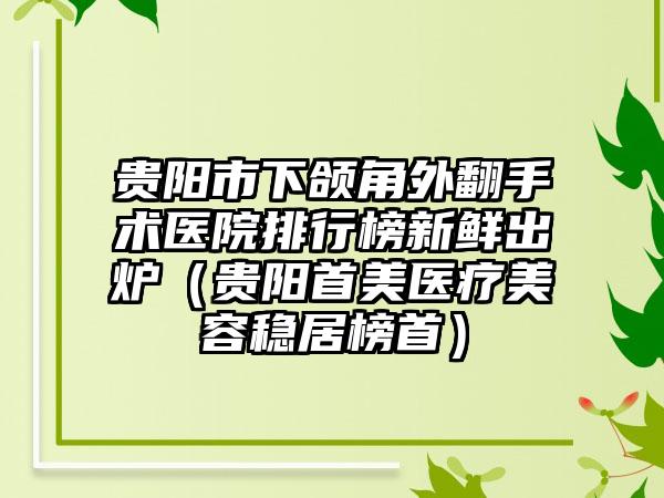 贵阳市下颌角外翻手术医院排行榜新鲜出炉（贵阳首美医疗美容稳居榜首）