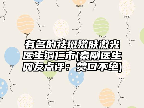 有名的祛斑嫩肤激光医生铜仁市(秦刚医生网友点评：赞口不绝)