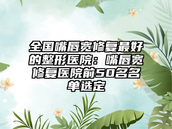全国嘴唇宽修复最好的整形医院：嘴唇宽修复医院前50名名单选定