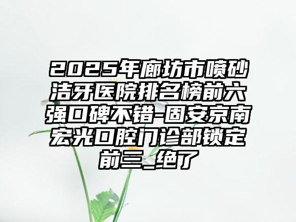 2025年廊坊市喷砂洁牙医院排名榜前六强口碑不错-固安京南宏光口腔门诊部锁定前三_绝了