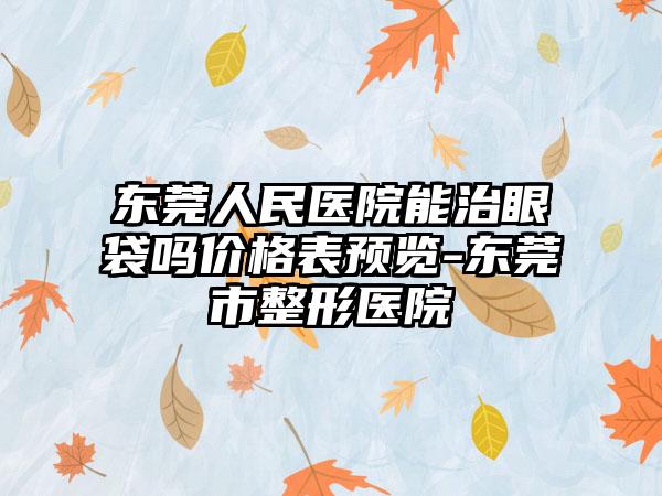 东莞人民医院能治眼袋吗价格表预览-东莞市整形医院