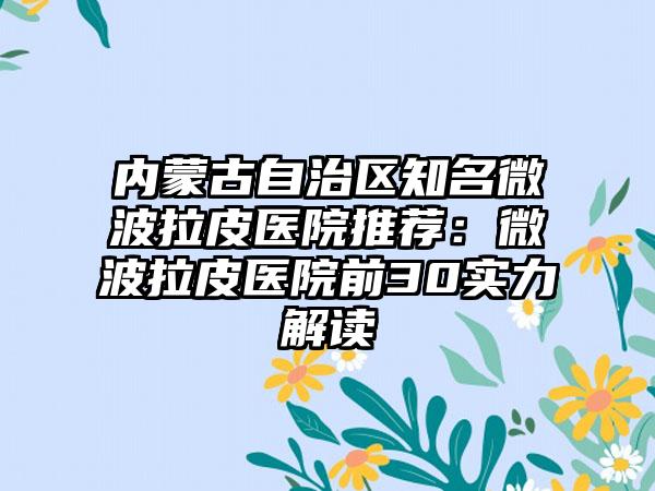 内蒙古自治区知名微波拉皮医院推荐：微波拉皮医院前30实力解读