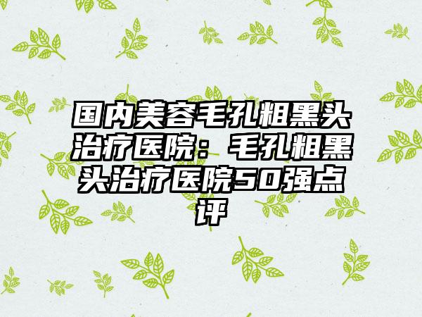 国内美容毛孔粗黑头治疗医院：毛孔粗黑头治疗医院50强点评