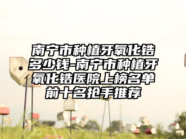 南宁市种植牙氧化锆多少钱-南宁市种植牙氧化锆医院上榜名单前十名抢手推荐