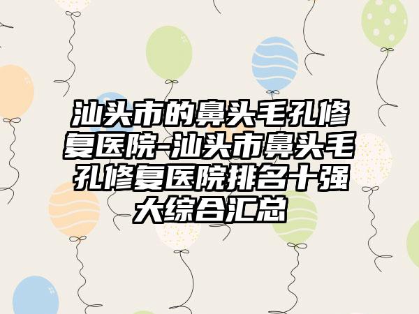 汕头市的鼻头毛孔修复医院-汕头市鼻头毛孔修复医院排名十强大综合汇总
