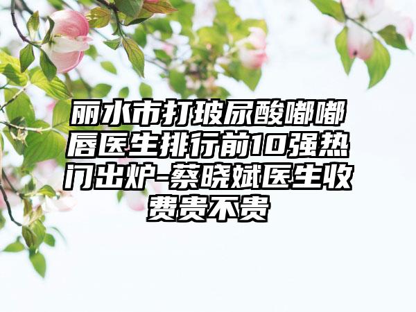 丽水市打玻尿酸嘟嘟唇医生排行前10强热门出炉-蔡晓斌医生收费贵不贵