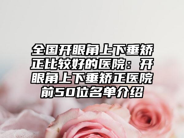 全国开眼角上下垂矫正比较好的医院：开眼角上下垂矫正医院前50位名单介绍