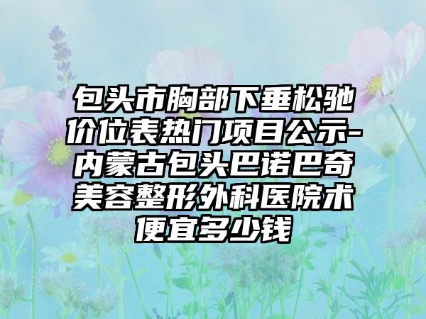 包头市胸部下垂松驰价位表热门项目公示-内蒙古包头巴诺巴奇美容整形外科医院术便宜多少钱