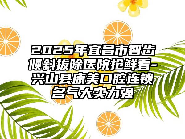 2025年宜昌市智齿倾斜拔除医院抢鲜看-兴山县康美口腔连锁名气大实力强