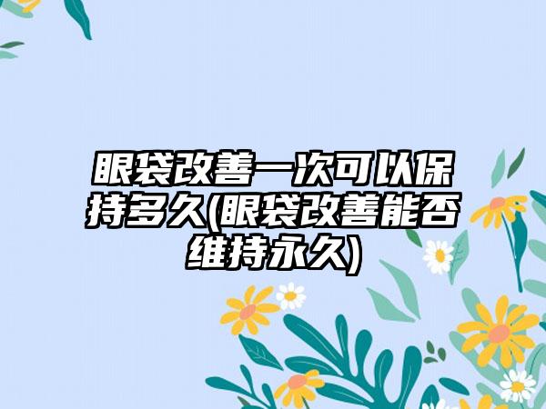 眼袋改善一次可以保持多久(眼袋改善能否维持永久)