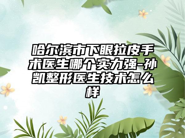 哈尔滨市下眼拉皮手术医生哪个实力强-孙凯整形医生技术怎么样