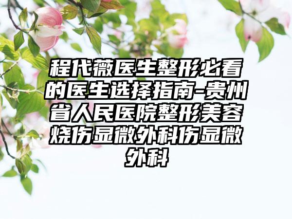 程代薇医生整形必看的医生选择指南-贵州省人民医院整形美容烧伤显微外科伤显微外科