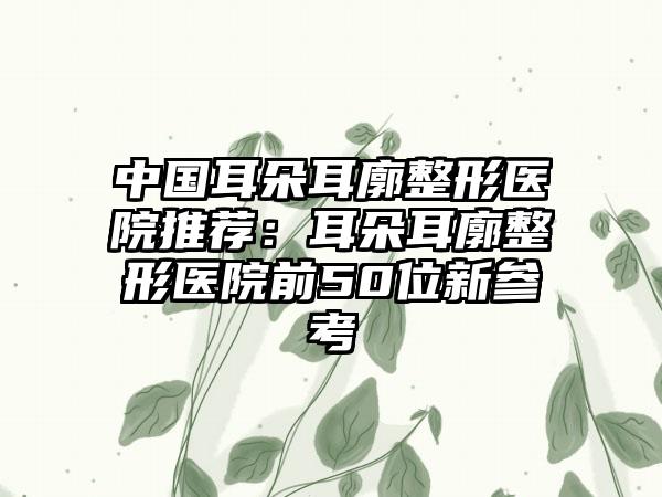 中国耳朵耳廓整形医院推荐：耳朵耳廓整形医院前50位新参考