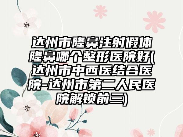 达州市隆鼻注射假体隆鼻哪个整形医院好(达州市中西医结合医院-达州市第二人民医院解锁前三)
