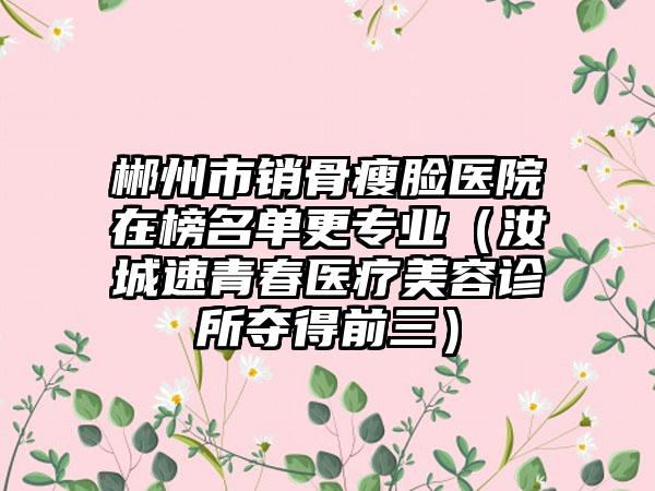 郴州市销骨瘦脸医院在榜名单更专业（汝城速青春医疗美容诊所夺得前三）