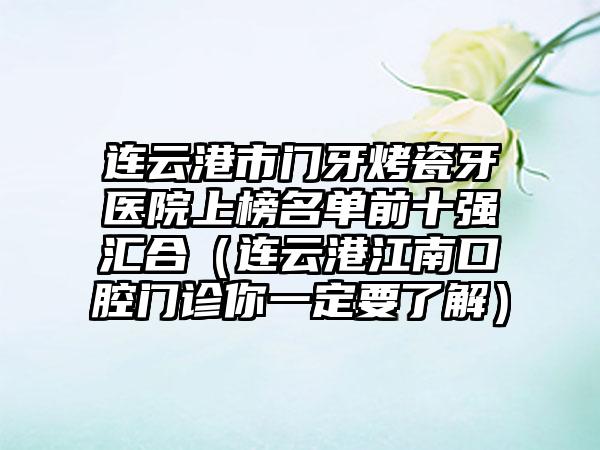 连云港市门牙烤瓷牙医院上榜名单前十强汇合（连云港江南口腔门诊你一定要了解）