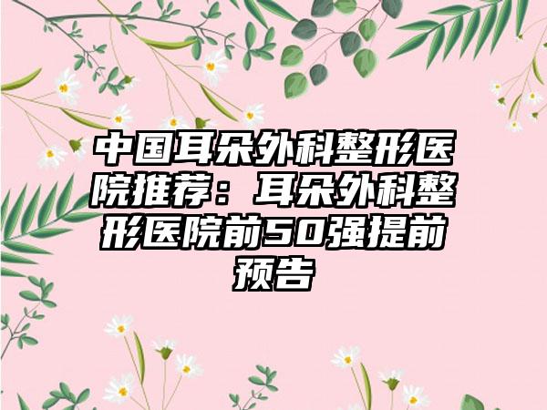 中国耳朵外科整形医院推荐：耳朵外科整形医院前50强提前预告