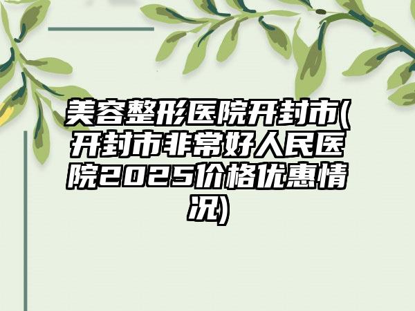 美容整形医院开封市(开封市非常好人民医院2025价格优惠情况)