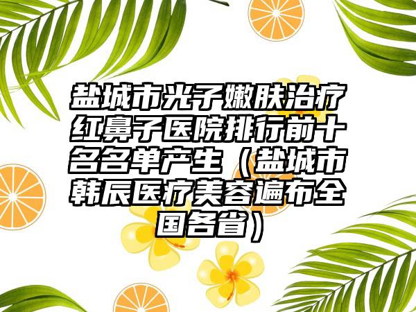 盐城市光子嫩肤治疗红鼻子医院排行前十名名单产生（盐城市韩辰医疗美容遍布全国各省）