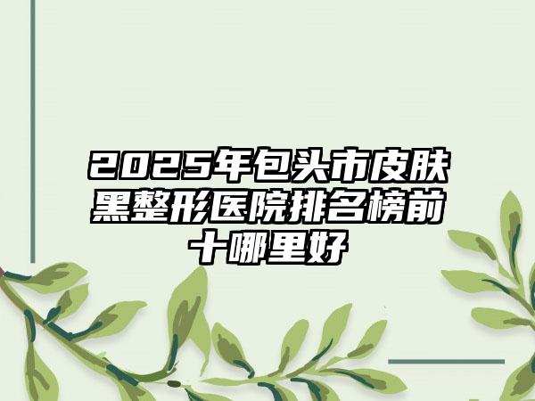 2025年包头市皮肤黑整形医院排名榜前十哪里好