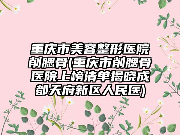 重庆市美容整形医院削腮骨(重庆市削腮骨医院上榜清单揭晓成都天府新区人民医)