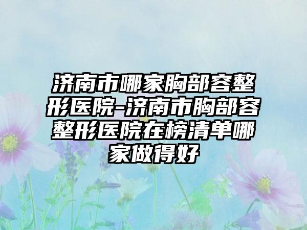 济南市哪家胸部容整形医院-济南市胸部容整形医院在榜清单哪家做得好