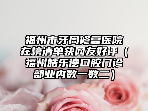 福州市牙周修复医院在榜清单获网友好评（福州皓乐德口腔门诊部业内数一数二）