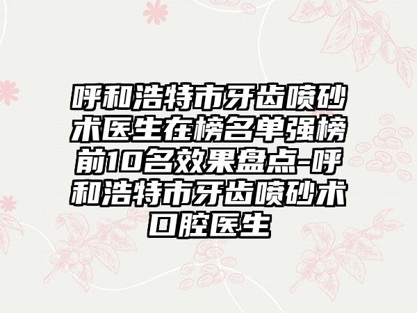 呼和浩特市牙齿喷砂术医生在榜名单强榜前10名效果盘点-呼和浩特市牙齿喷砂术口腔医生