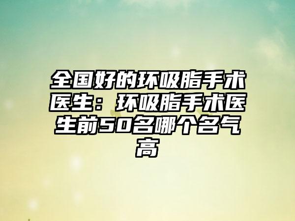 全国好的环吸脂手术医生：环吸脂手术医生前50名哪个名气高