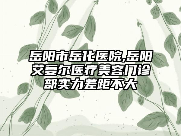 岳阳市岳化医院,岳阳艾复尔医疗美容门诊部实力差距不大