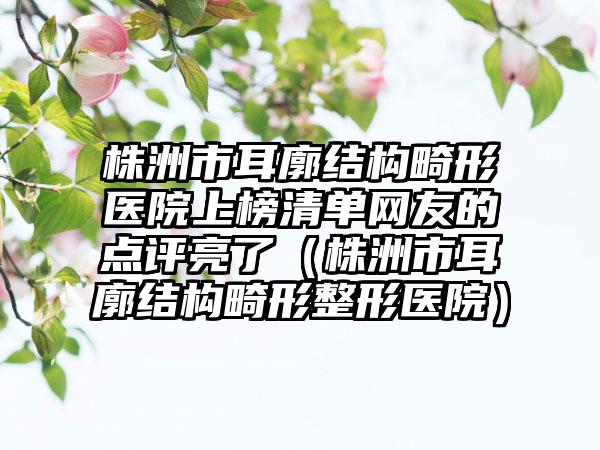 株洲市耳廓结构畸形医院上榜清单网友的点评亮了（株洲市耳廓结构畸形整形医院）