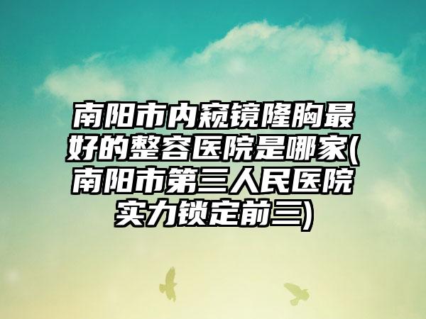 南阳市内窥镜隆胸最好的整容医院是哪家(南阳市第三人民医院实力锁定前三)