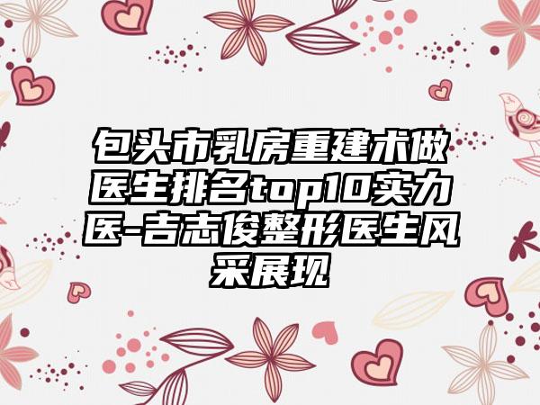 包头市乳房重建术做医生排名top10实力医-吉志俊整形医生风采展现