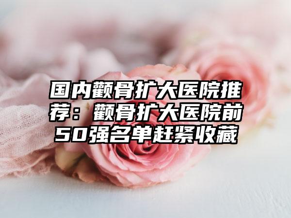 国内颧骨扩大医院推荐：颧骨扩大医院前50强名单赶紧收藏