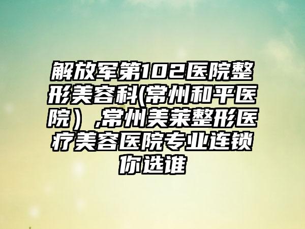 解放军第102医院整形美容科(常州和平医院）,常州美莱整形医疗美容医院专业连锁你选谁