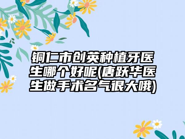 铜仁市创英种植牙医生哪个好呢(唐跃华医生做手术名气很大哦)