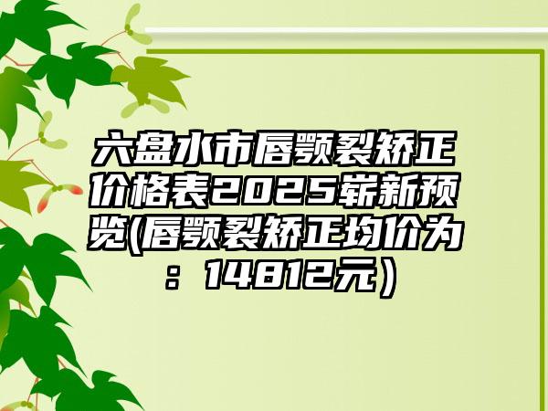 六盘水市唇颚裂矫正价格表2025崭新预览(唇颚裂矫正均价为：14812元）