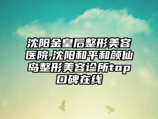 沈阳金皇后整形美容医院,沈阳和平和颜仙岛整形美容诊所top口碑在线