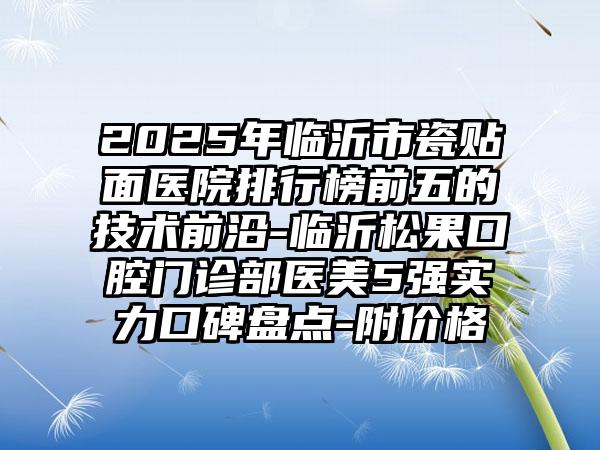 2025年临沂市瓷贴面医院排行榜前五的技术前沿-临沂松果口腔门诊部医美5强实力口碑盘点-附价格