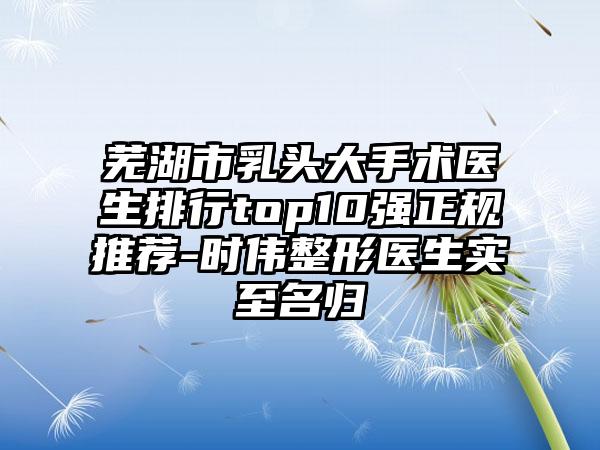 芜湖市乳头大手术医生排行top10强正规推荐-时伟整形医生实至名归