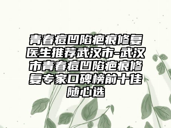 青春痘凹陷疤痕修复医生推荐武汉市-武汉市青春痘凹陷疤痕修复专家口碑榜前十佳随心选