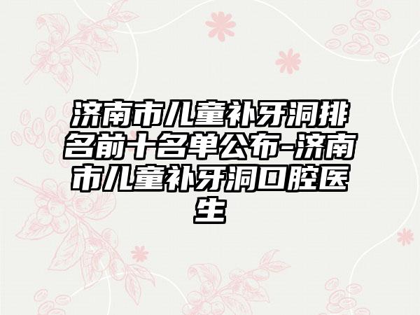 济南市儿童补牙洞排名前十名单公布-济南市儿童补牙洞口腔医生