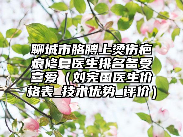 聊城市胳膊上烫伤疤痕修复医生排名备受喜爱（刘宪国医生价格表_技术优势_评价）