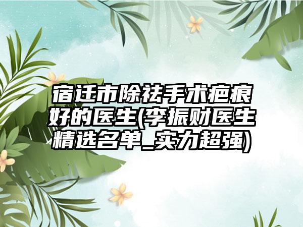 宿迁市除祛手术疤痕好的医生(李振财医生精选名单_实力超强)