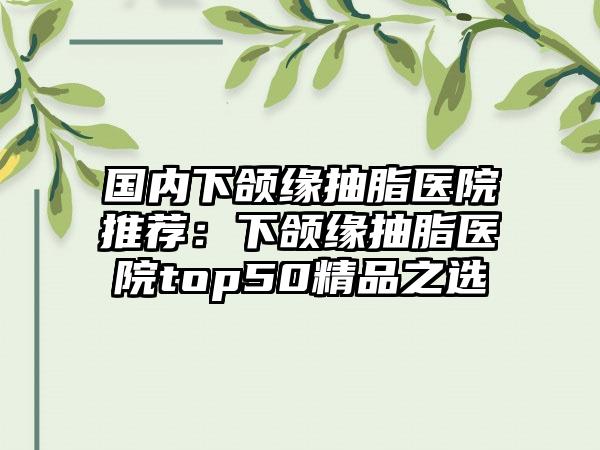 国内下颌缘抽脂医院推荐：下颌缘抽脂医院top50精品之选
