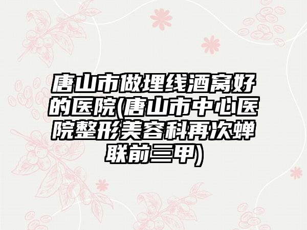 唐山市做埋线酒窝好的医院(唐山市中心医院整形美容科再次蝉联前三甲)