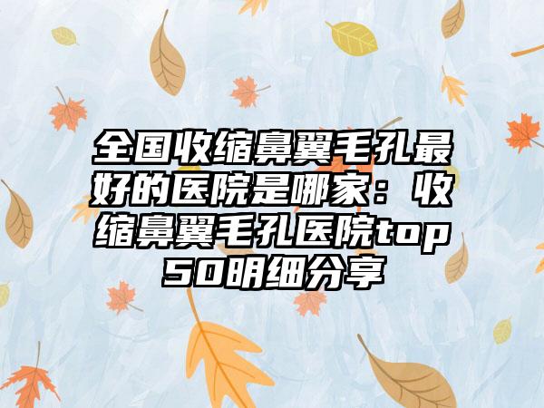全国收缩鼻翼毛孔最好的医院是哪家：收缩鼻翼毛孔医院top50明细分享
