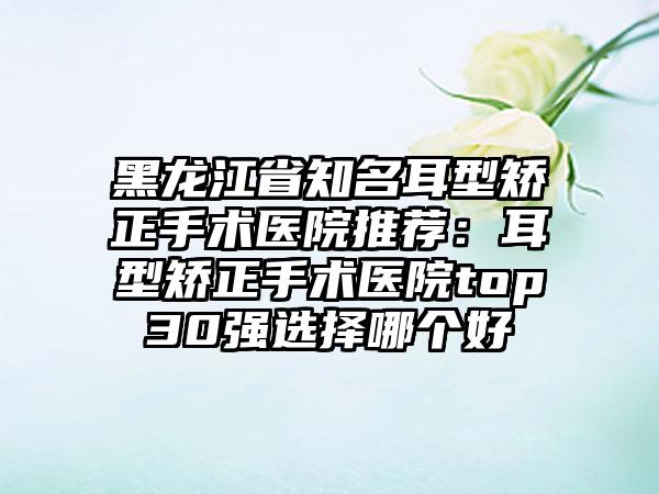 黑龙江省知名耳型矫正手术医院推荐：耳型矫正手术医院top30强选择哪个好