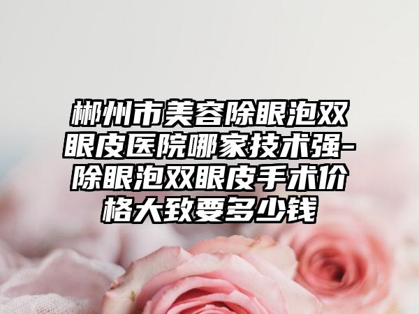 郴州市美容除眼泡双眼皮医院哪家技术强-除眼泡双眼皮手术价格大致要多少钱