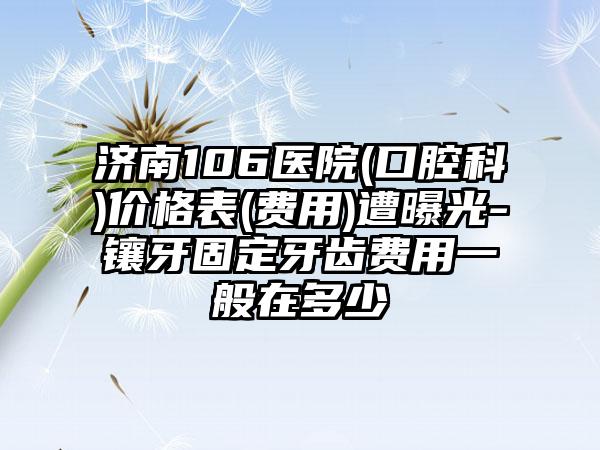 济南106医院(口腔科)价格表(费用)遭曝光-镶牙固定牙齿费用一般在多少